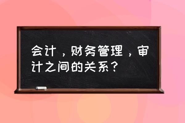 审计与财务会计的关系是什么 会计，财务管理，审计之间的关系？