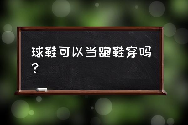 请问篮球鞋能跑步吗 球鞋可以当跑鞋穿吗？