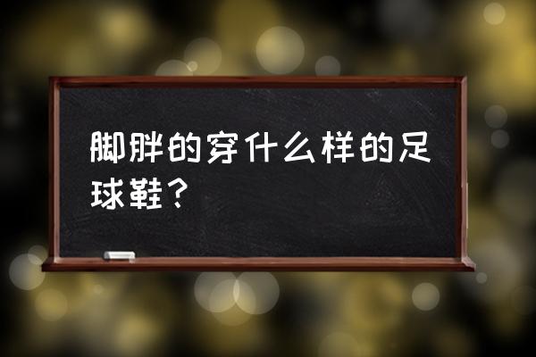 脚肥足球鞋怎么选 脚胖的穿什么样的足球鞋？