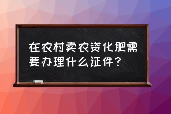 卖叶面肥需要办理什么手续 在农村卖农资化肥需要办理什么证件？