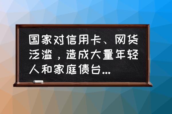 国家到底要不要整顿网贷和信用卡 国家对信用卡、网货泛滥，造成大量年轻人和家庭债台高筑甚至家破人亡，如何整治？