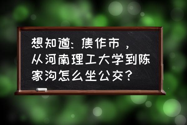 焦作火车站到陈家沟怎么走 想知道: 焦作市，从河南理工大学到陈家沟怎么坐公交？