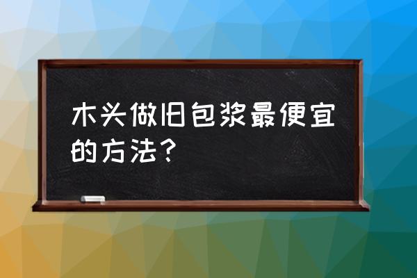 木板做旧处理怎么套定额 木头做旧包浆最便宜的方法？