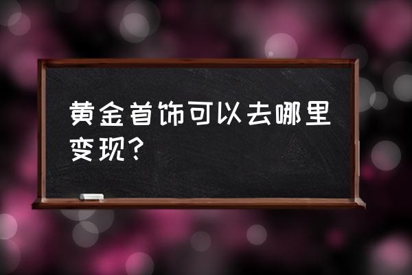 黄金戒指可以拿走店铺里面换钱吗 黄金首饰可以去哪里变现？