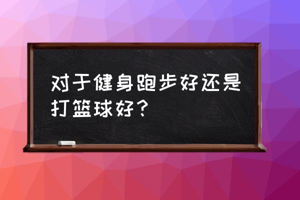 半个小时篮球和跑步哪个好 对于健身跑步好还是打篮球好？