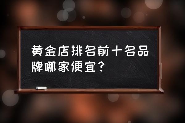 在哪里可以买到便宜的黄金 黄金店排名前十名品牌哪家便宜？