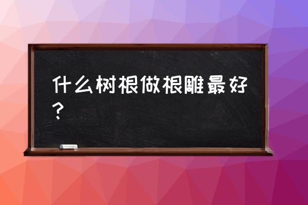 根雕什么木材好 什么树根做根雕最好？