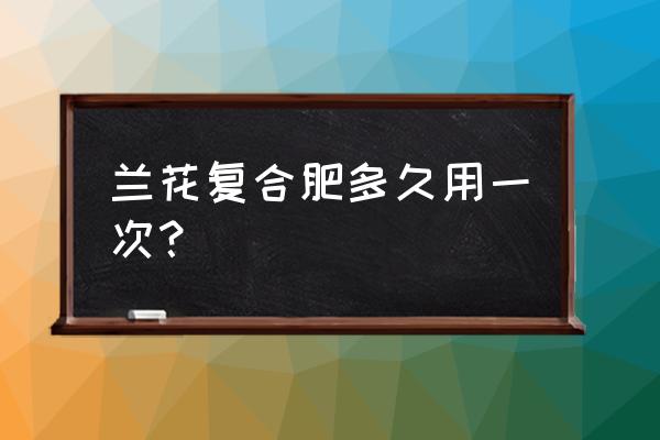 复合肥多长时间用一次 兰花复合肥多久用一次？