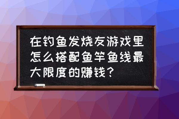 钓鱼发烧友鱼竿制作材料怎么用 在钓鱼发烧友游戏里怎么搭配鱼竿鱼线最大限度的赚钱？