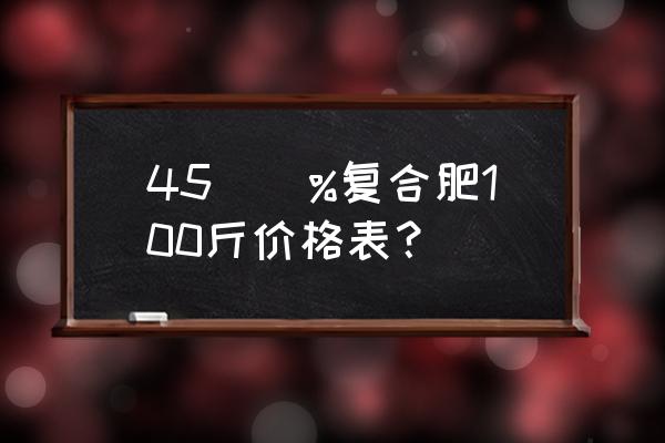 含量四十五的复合肥多少钱 45\\%复合肥100斤价格表？