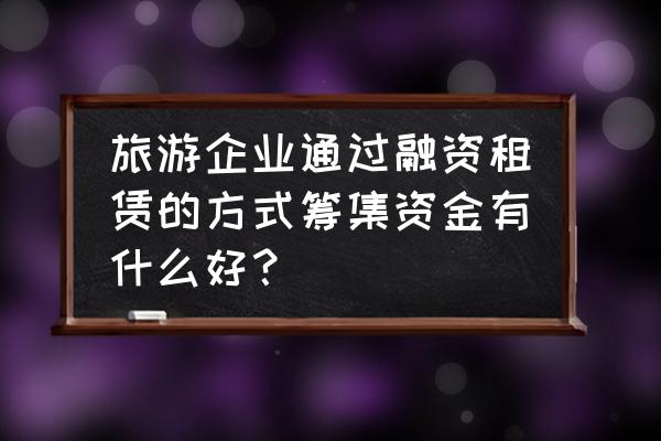 如何做好旅游项目融资贷款 旅游企业通过融资租赁的方式筹集资金有什么好？