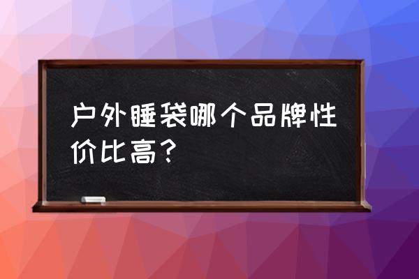 睡袋哪个牌子性价比比较高 户外睡袋哪个品牌性价比高？