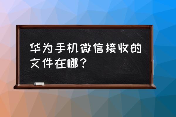 华为手机微信文件夹在哪里设置 华为手机微信接收的文件在哪？