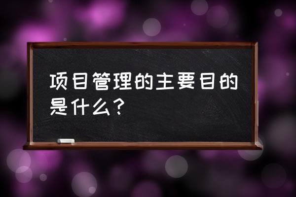 为什么要项目管理 项目管理的主要目的是什么？