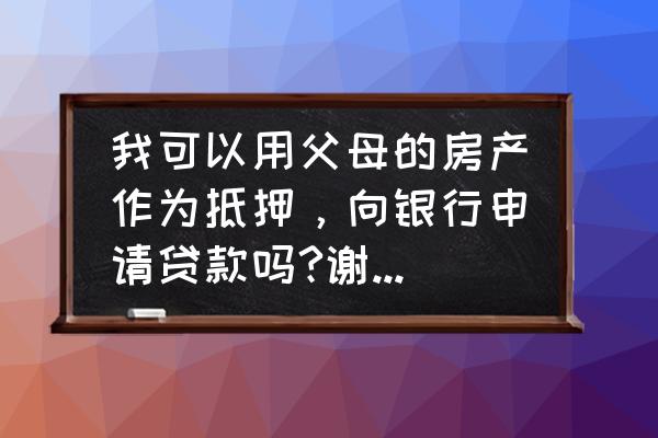 可以用父亲名下的房产抵押贷款吗 我可以用父母的房产作为抵押，向银行申请贷款吗?谢谢谢谢？