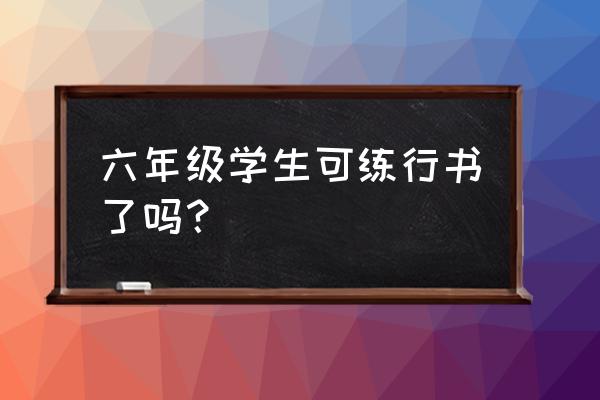 孩子多大可以学行书 六年级学生可练行书了吗？