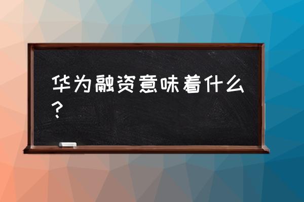 财大气粗的华为究竟为何要融资 华为融资意味着什么？