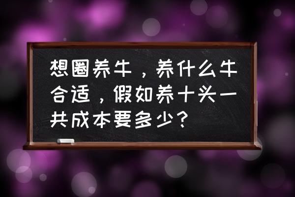 养牛10头须要多少本钱 想圈养牛，养什么牛合适，假如养十头一共成本要多少？