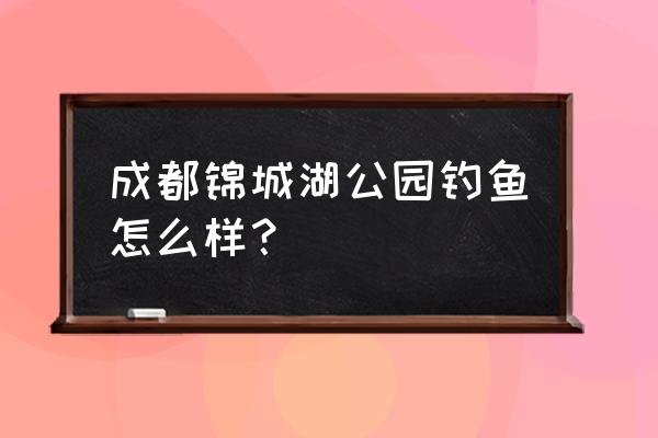 四川哪儿有度假垂钓的地方 成都锦城湖公园钓鱼怎么样？