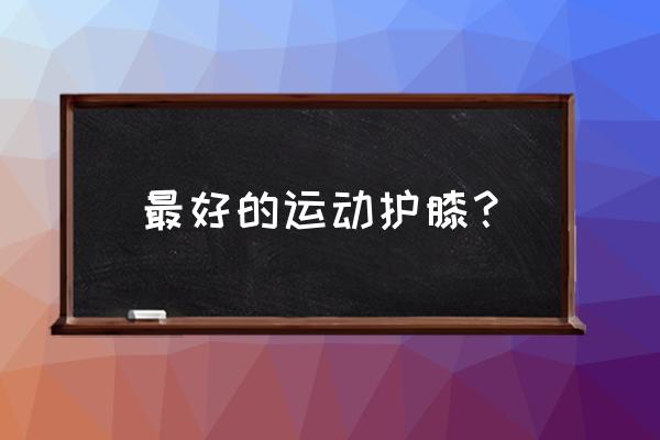 打乒乓球用什么牌子的护膝 最好的运动护膝？