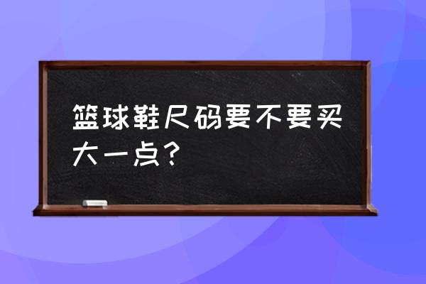 买篮球鞋时需要买大一码吗 篮球鞋尺码要不要买大一点？