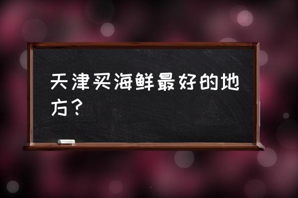 天津水产市场在哪里 天津买海鲜最好的地方？