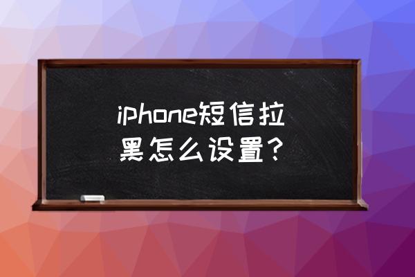 苹果手机短信怎么拉黑名单 iphone短信拉黑怎么设置？