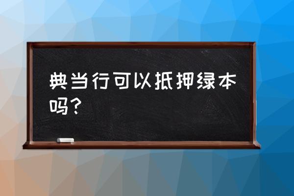 当铺能不能只押证不押车 典当行可以抵押绿本吗？