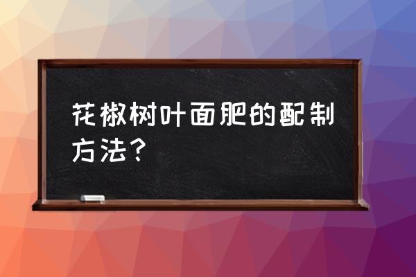 花椒施什么叶面肥一花果多 花椒树叶面肥的配制方法？