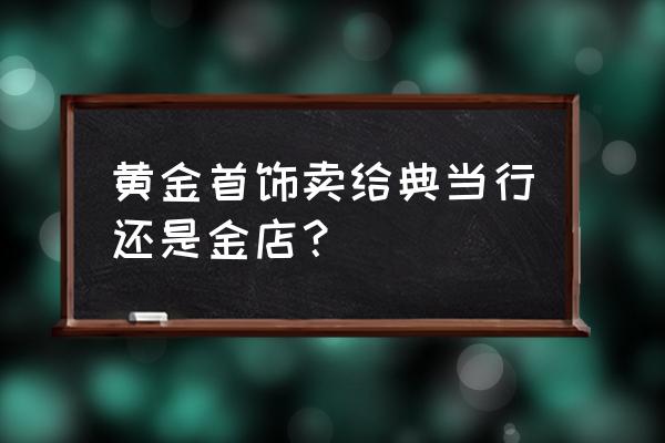 当铺回收金戒指吗 黄金首饰卖给典当行还是金店？