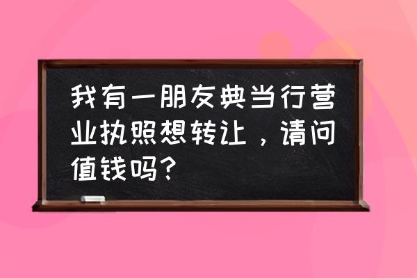 典当营业执照能过户吗 我有一朋友典当行营业执照想转让，请问值钱吗？