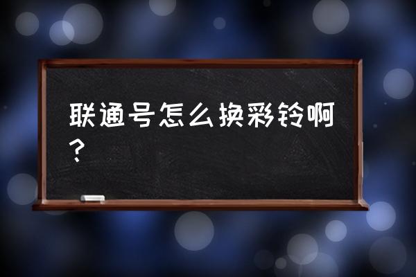 联通手机卡怎么换彩铃 联通号怎么换彩铃啊？