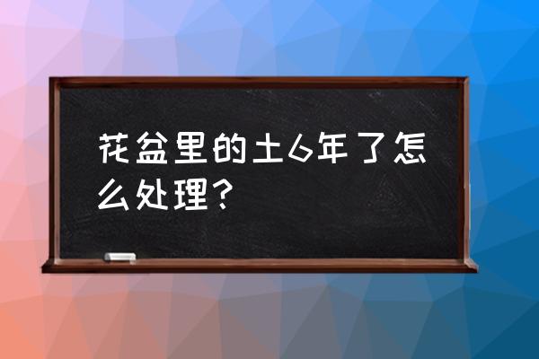 时间久了的花盆土怎么消 花盆里的土6年了怎么处理？