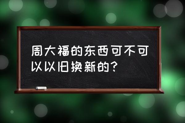 香港周大福以旧换新吗 周大福的东西可不可以以旧换新的？