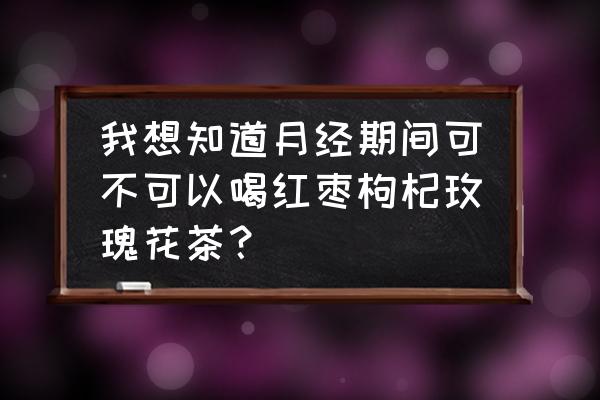 玫瑰枣子枸杞泡水月经期可以喝吗 我想知道月经期间可不可以喝红枣枸杞玫瑰花茶？