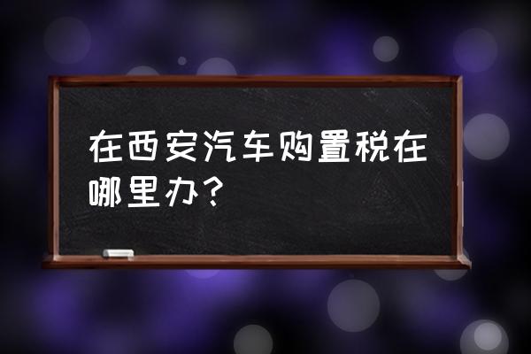 西安三桥汽车购置税在哪儿交 在西安汽车购置税在哪里办？