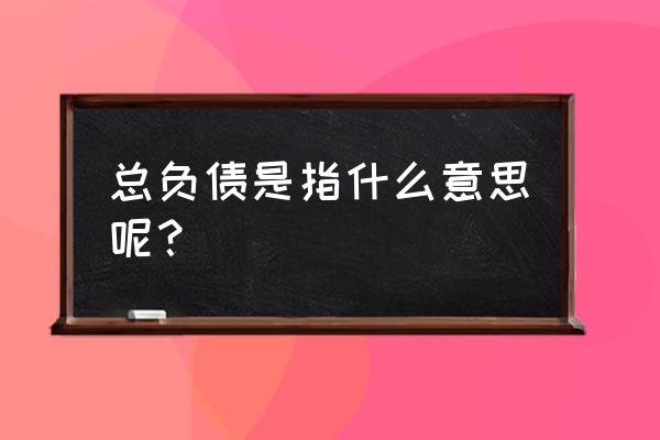 中国银行里面那个总负债是什么意思 总负债是指什么意思呢？