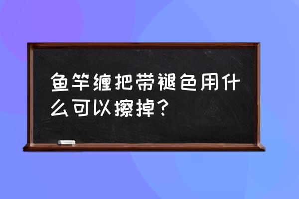 鱼竿褪色怎么处理 鱼竿缠把带褪色用什么可以擦掉？