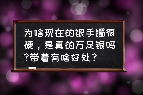 为什么现在的银子很硬 为啥现在的银手镯很硬，是真的万足银吗?带着有啥好处？