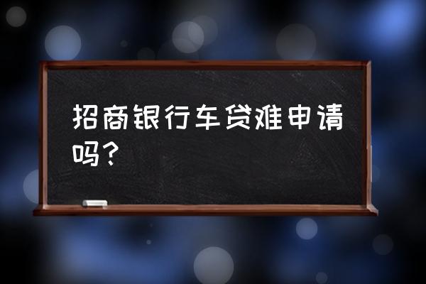 为什么公司招商难 招商银行车贷难申请吗？