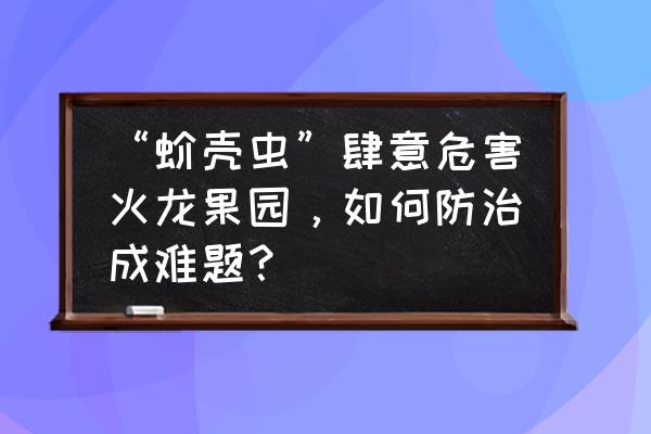 果树蚧壳虫最快消除办法 “蚧壳虫”肆意危害火龙果园，如何防治成难题？