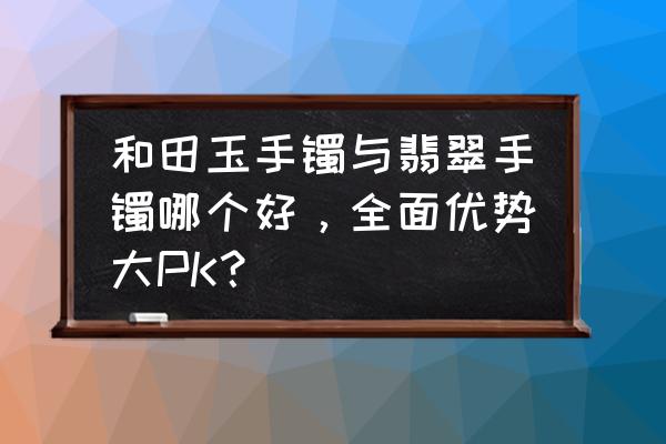 和田玉和翡翠有什么不一样之处 和田玉手镯与翡翠手镯哪个好，全面优势大PK？