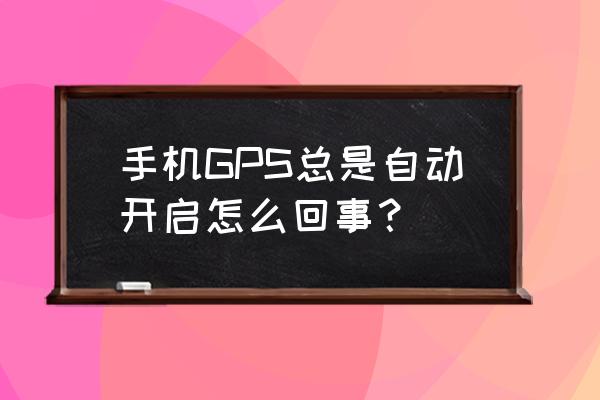 手机app如何强制开启权限 手机GPS总是自动开启怎么回事？