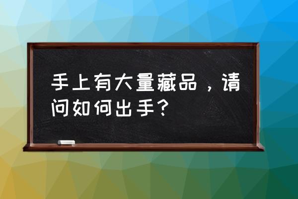 收藏品如何正规出手 手上有大量藏品，请问如何出手？