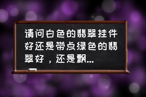 翡翠吊坠佩戴前要注意什么 请问白色的翡翠挂件好还是带点绿色的翡翠好，还是飘绿的好？求指点，〖我买观音吊坠？