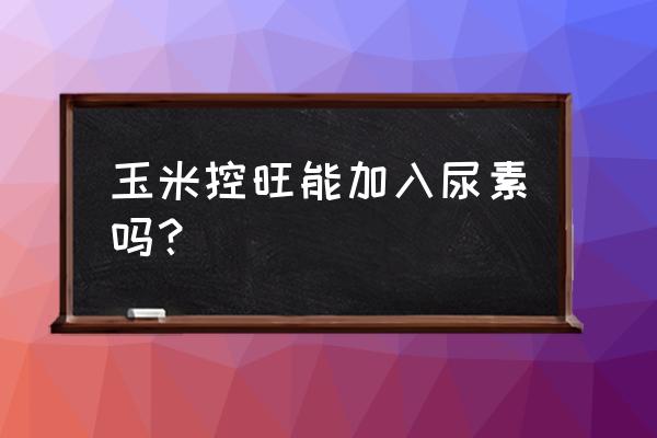 矮壮素加磷酸二氢钾 玉米控旺能加入尿素吗？