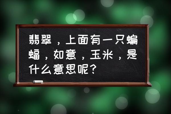 翡翠如意有几种图案 翡翠，上面有一只蝙蝠，如意，玉米，是什么意思呢？