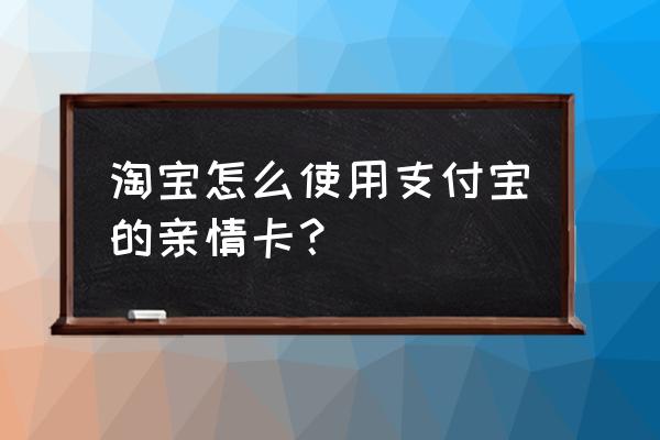 淘宝开的亲情卡如何关闭 淘宝怎么使用支付宝的亲情卡？