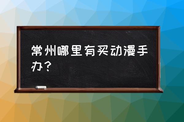 动漫手办在哪里买最好 常州哪里有买动漫手办？