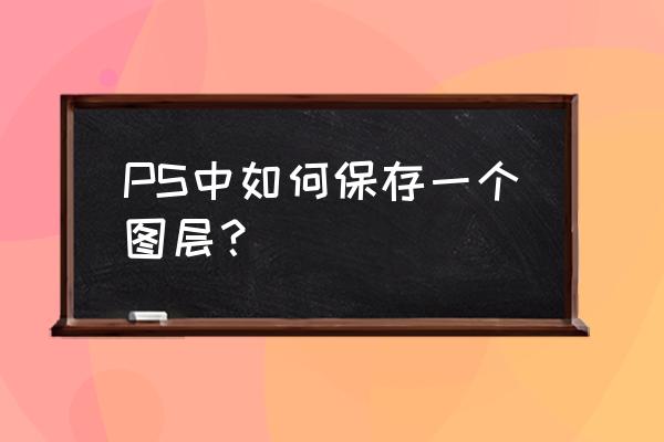 ps抠图保存教程 PS中如何保存一个图层？